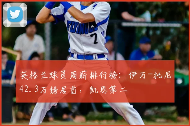 英格兰球员周薪排行榜：伊万-托尼42.3万镑居首，凯恩第二