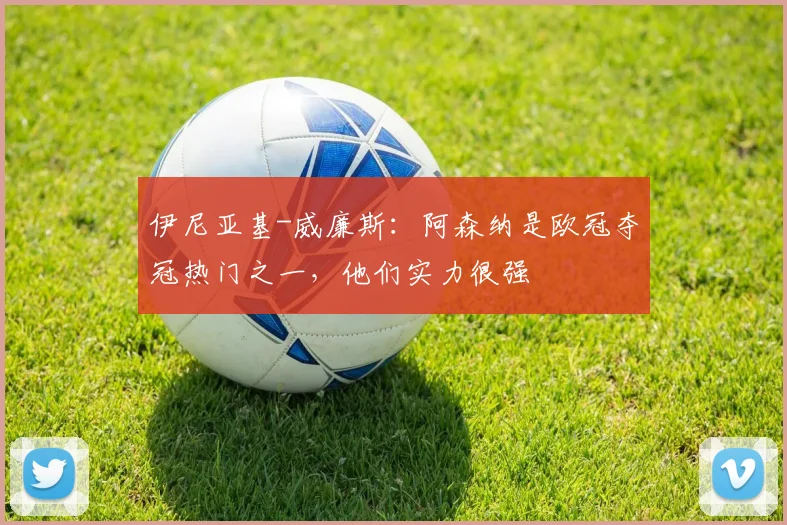 伊尼亚基-威廉斯：阿森纳是欧冠夺冠热门之一，他们实力很强