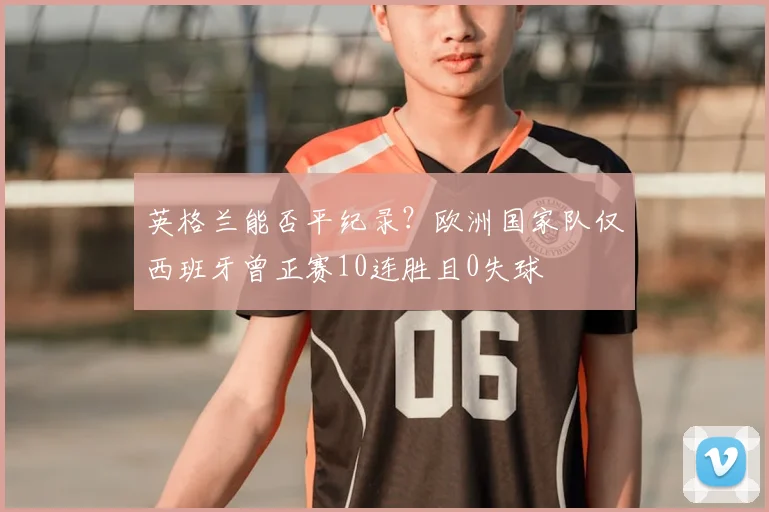 英格兰能否平纪录？欧洲国家队仅西班牙曾正赛10连胜且0失球