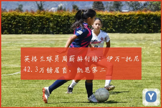 英格兰球员周薪排行榜：伊万-托尼42.3万镑居首，凯恩第二