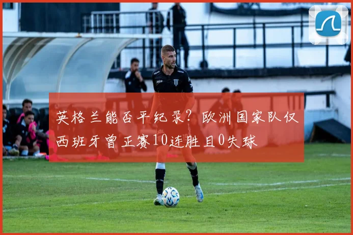 英格兰能否平纪录？欧洲国家队仅西班牙曾正赛10连胜且0失球