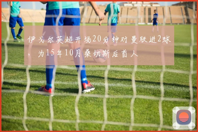 伊戈尔英超开场20分钟对曼联进2球，为15年10月桑切斯后首人